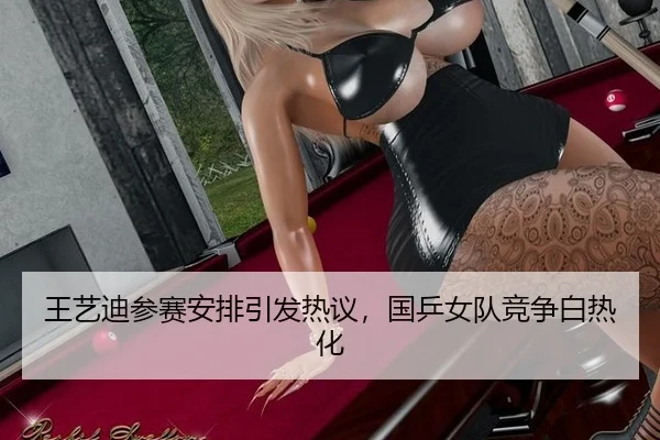 王艺迪参赛安排引发热议，国乒女队竞争白热化