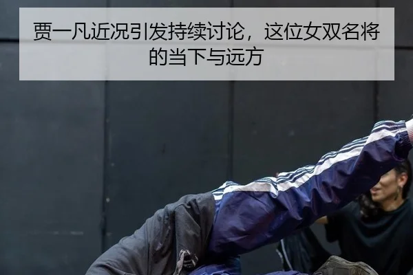 贾一凡近况引发持续讨论，这位女双名将的当下与远方